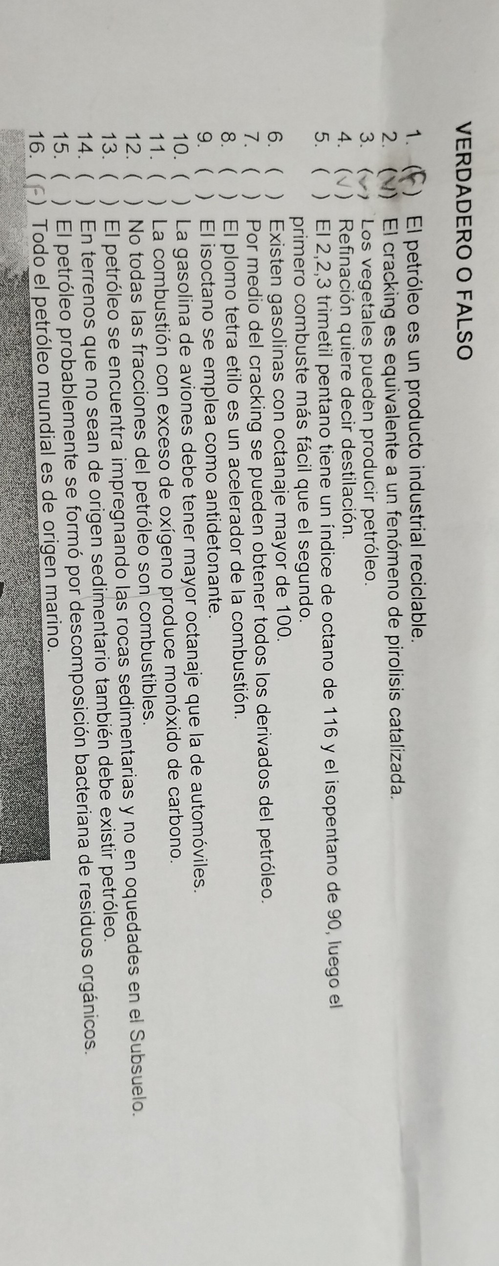 VERDADERO O FALSO
1. (f) El petróleo es un producto industrial reciclable.
2. (4) El cracking es equivalente a un fenómeno de pirolisis catalizada.
3. (v) Los vegetales pueden producir petróleo.
4. (v) Refinación quiere decir destilación.
5. ( ) El 2,2,3 trimetil pentano tiene un índice de octano de 116 y el isopentano de 90 , luego el primero combuste más fácil que el segundo.
6. ( ) Existen gasolinas con octanaje mayor de 100.
7. () Por medio del cracking se pueden obtener todos los derivados del petróleo.
8. ( ) El plomo tetra etilo es un acelerador de la combustión.
9. ( ) El isoctano se emplea como antidetonante.
10. ( ) La gasolina de aviones debe tener mayor octanaje que la de automóviles.
11. ( ) La combustión con exceso de oxígeno produce monóxido de carbono.
12. ( ) No todas las fracciones del petróleo son combustibles.
13. ( ) El petróleo se encuentra impregnando las rocas sedimentarias y no en oquedades en el Subsuelo.
14. ( ) En terrenos que no sean de origen sedimentario también debe existir petróleo.
15. ( ) El petróleo probablemente se formó por descomposición bacteriana de residuos orgánicos.
16. (f) Todo el petróleo mundial es de origen marino.