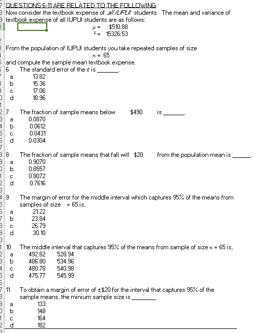 QUESTIONS 6-11 ARE RELATED TO THE FOLLOWING
Now consider the textbook expense of all IUPUI students. The mean and variance of textbook expense of all IUPUI students are as follows:
? = 510.88
?² = 15326.53
From the population of IUPUI students you take repeated samples of size
n = 65
and compute the sample mean textbook expense.
6 The standard error of the ?x is .
a 13.82
b 15.36
c 17.06
d 18.96
7 The fraction of sample means below490 is .
a 0.0870
b 0.0612
c 0.0431
d 0.0304
8 The fraction of sample means that fall with 20 from the population mean is .
a 0.9070
b 0.8557
c 0.8072
d 0.7616
9 The margin of error for the middle interval which captures 95% of the means from samples of size = 65 is,
a 21.22
b 23.84
c 26.79
d 30.10
10 The middle interval that captures 95% of the means from sample of size n = 65 is,
a 492.82 528.94
b 486.80 534.96
c 480.78 540.98
d 475.77 545.99
11 To obtain a margin of error of ±20 for the interval that captures 95% of the sample means, the minium sample size is .
a 133
b 148
c 164
d 182