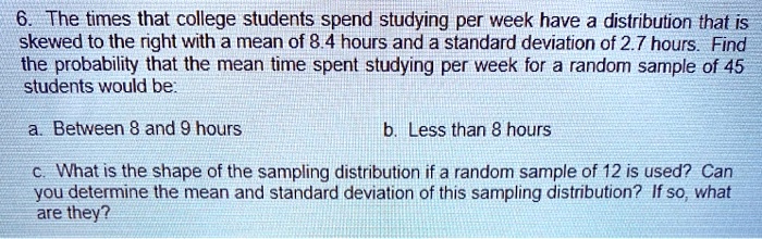 6. The times that college students spend studying per week have a distribution that is skewed to the right with a mean of 8.4 hours and a standard deviation of 2.7 hours. Find the probability that the mean time spent studying per week for a random sample of 45 students would be:
a. Between 8 and 9 hours
b. Less than 8 hours
c. What is the shape of the sampling distribution if a random sample of 12 is used? Can you determine the mean and standard deviation of this sampling distribution? If so, what are they?