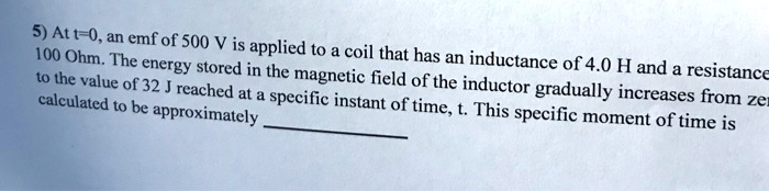 5) At t=0, an emf of 500 V is applied to a coil that has an inductance of 4.0 H and a resistance 100 Ohm. The energy stored in the magnetic field of the inductor gradually increases from zero to the value of 32 J reached at a specific instant of time, t. This specific moment of time is calculated to be approximately