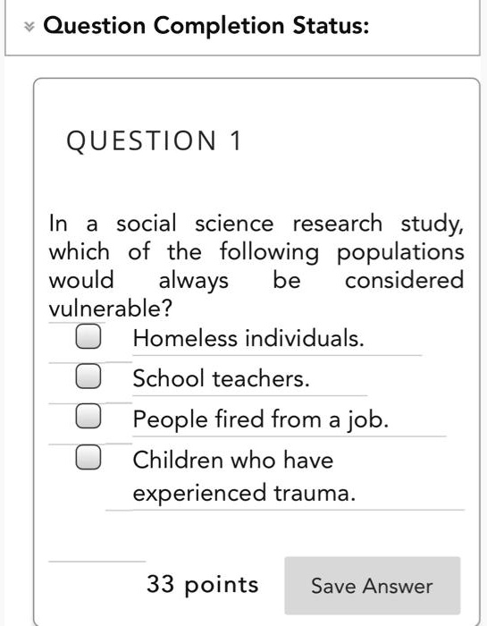 QUESTION 1
In a social science research study, which of the following populations would always be considered vulnerable?
Homeless individuals.
School teachers.
People fired from a job.
Children who have experienced trauma.
