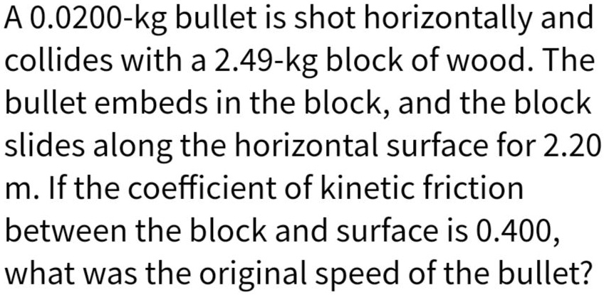 A 0.0200-kg bullet is shot horizontally and collides with a 2.49-kg block of wood. The bullet embeds in the block, and the block slides along the horizontal surface for 2.20 m. If the coefficient of kinetic friction between the block and surface is 0.400, what was the original speed of the bullet?