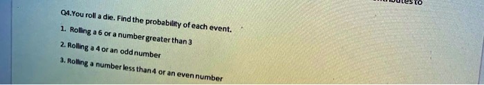 Q4.You roll a die. Find the probability of each event. 1. Rolling a 6 or a number greater than 3 2. Rolling a 4 or an odd number 3. Rolling a number less than 4 or an even number