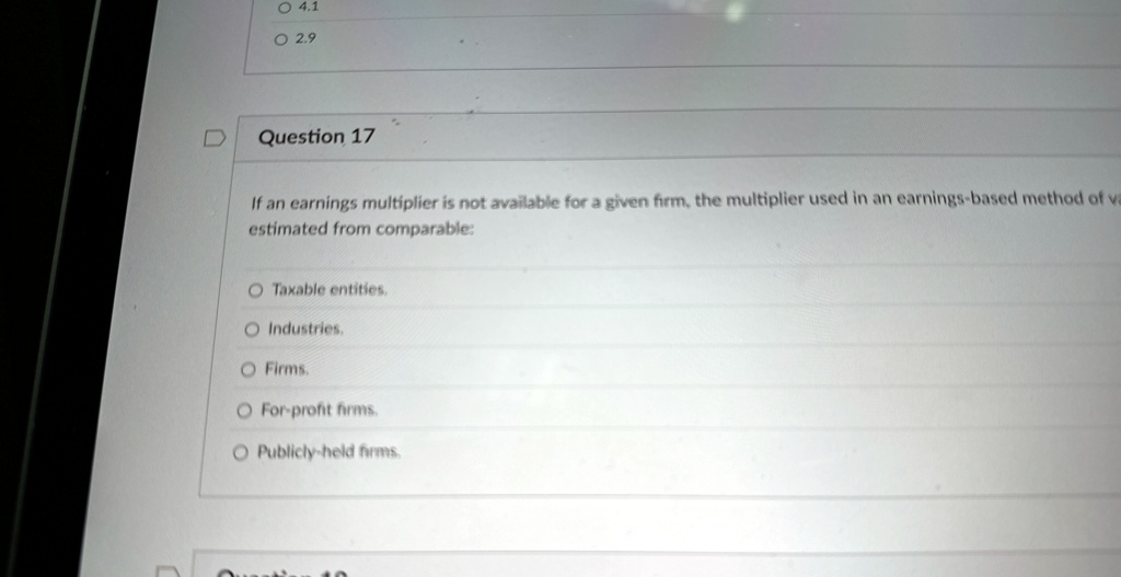 Question 17
If an earnings multiplier is not available for a given firm, the multiplier used in an earnings-based method of valuation is
estimated from comparable:
Taxable entities.
Industries.
Firms.
For-profit firms.
Publicly-held firms.