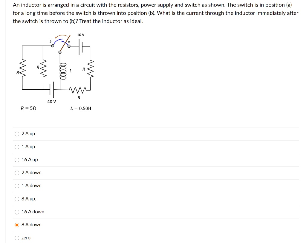 An inductor is arranged in a circuit with the resistors, power supply and switch as shown. The switch is in position (a) for a long time before the switch is thrown into position (b). What is the current through the inductor immediately after the switch is thrown to (b)? Treat the inductor as ideal.

10 V
40 V
R = 5 ?		L = 0.50 H

Choices:
2 A up
1 A up
16 A up
2 A down
1 A down
8 A up
16 A down
8 A down
zero