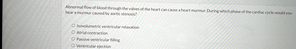 Abnormal flow of blood through the valves of the heart can cause a heart murmur. During which phase of the cardiac cycle would you hear a murmur caused by aortic stenosis?
Isovolumetric ventricular relaxation
Atrial contraction
Passive ventricular filling
Ventricular ejection