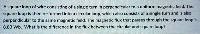 A square loop of wire consisting of a single turn in perpendicular to a uniform magnetic field. The square loop is then re-formed into a circular loop, which also consists of a single turn and is also perpendicular to the same magnetic field. The magnetic flux that passes through the square loop is 8.83 Wb. What is the difference in the flux between the circular and square loop?