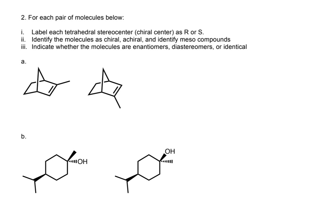 2. For each pair of molecules below:

i. Label each tetrahedral stereocenter (chiral center) as R or S.
ii. Identify the molecules as chiral, achiral, and identify meso compounds
iii. Indicate whether the molecules are enantiomers, diastereomers, or identical

a.

b.
OH
OH