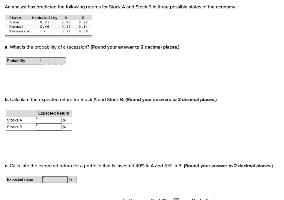 An analyst has predicted the following returns for Stock A and Stock B in three possible states of the economy.

State Probability A B
Boom 0.21 0.20 0.22
Normal 0.46 0.17 0.14
Recession ? 0.11 0.06

a. What is the probability of a recession? (Round your answer to 2 decimal places.)
Probability

b. Calculate the expected return for Stock A and Stock B. (Round your answers to 2 decimal places.)
Expected Return
Stocks A %
Stocks B %

c. Calculate the expected return for a portfolio that is invested 49% in A and 51% in B. (Round your answer to 2 decimal places.)
Expected return %