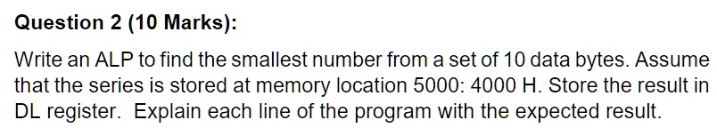 Question 2 (10 Marks):
Write an ALP to find the smallest number from a set of 10 data bytes. Assume
that the series is stored at memory location 5000: 4000 H. Store the result in
DL register. Explain each line of the program with the expected result.