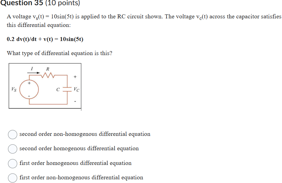 A voltage vs(t) = 10sin(5t) is applied to the RC circuit shown. The voltage vc(t) across the capacitor satisfies this differential equation:
0.2 dv(t)/dt + v(t) = 10sin(5t)
What type of differential equation is this?
second order non-homogenous differential equation
second order homogenous differential equation
first order homogenous differential equation
first order non-homogenous differential equation