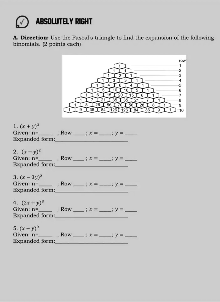 ?
ABSOLUTELY RIGHT
A. Direction: Use the Pascal's triangle to find the expansion of the following
binomials. (2 points each)
row
1
1 1
1 2 1
1 3 3 1
1 4 6 4 1
1 5 10 10 5 1
1 6 15 20 15 6 1
1 7 21 35 35 21 7 1
1 8 28 56 70 56 28 8 1
1 9 36 84 126 126 84 36 9 1
10
1. (x + y)^3
Given: n=  ; Row  ; x =  ; y = 
Expanded form: 
2. (x - y)^2
Given: n=  ; Row  ; x =  ; y = 
Expanded form: 
3. (x - 3y)^2
Given: n=  ; Row  ; x =  ; y = 
Expanded form: 
4. (2x + y)^8
Given: n=  ; Row  ; x =  ; y = 
Expanded form: 
5. (x - y)^9
Given: n=  ; Row  ; x =  ; y = 
Expanded form: 