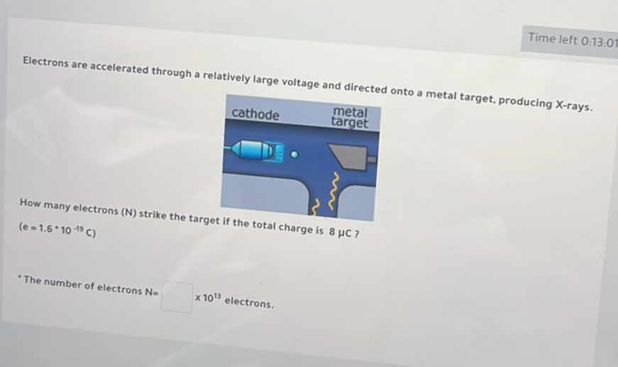Electrons are accelerated through a relatively large voltage and directed onto a metal target, producing X-rays.
cathode metal target
How many electrons (N) strike the target if the total charge is 8 ??C ?
(e = 1.6 * 10 -19 C)
* The number of electrons N = x 10^13 electrons.