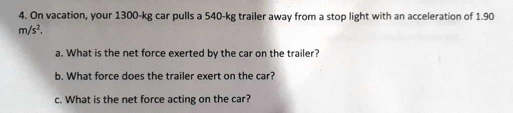 4. On vacation, your 1300-kg car pulls a 540-kg trailer away from a stop light with an acceleration of 1.90 m/s².
a. What is the net force exerted by the car on the trailer?
b. What force does the trailer exert on the car?
c. What is the net force acting on the car?