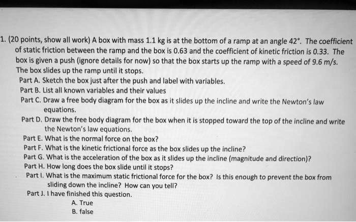 1. (20 points, show all work) A box with mass 1.1 kg is at the bottom of a ramp at an angle 42°. The coefficient of static friction between the ramp and the box is 0.63 and the coefficient of kinetic friction is 0.33. The box is given a push (ignore details for now) so that the box starts up the ramp with a speed of 9.6 m/s. The box slides up the ramp until it stops.
Part A. Sketch the box just after the push and label with variables.
Part B. List all known variables and their values
Part C. Draw a free body diagram for the box as it slides up the incline and write the Newton’s law equations.
Part D. Draw the free body diagram for the box when it is stopped toward the top of the incline and write the Newton’s law equations.
Part E. What is the normal force on the box?
Part F. What is the kinetic frictional force as the box slides up the incline?
Part G. What is the acceleration of the box as it slides up the incline (magnitude and direction)?
Part H. How long does the box slide until it stops?
Part I. What is the maximum static frictional force for the box? Is this enough to prevent the box from sliding down the incline? How can you tell?
Part J. I have finished this question.
A. True
B. false