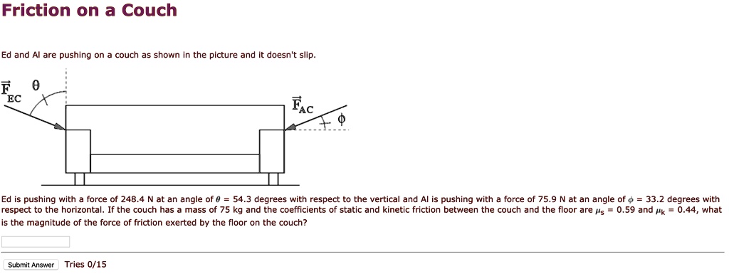 Friction on a Couch
Ed and Al are pushing on a couch as shown in the picture and it doesn't slip.
Ed is pushing with a force of 248.4 N at an angle of ? = 54.3 degrees with respect to the vertical and Al is pushing with a force of 75.9 N at an angle of ? = 33.2 degrees with respect to the horizontal. If the couch has a mass of 75 kg and the coefficients of static and kinetic friction between the couch and the floor are ?s = 0.59 and ?k = 0.44, what is the magnitude of the force of friction exerted by the floor on the couch?
