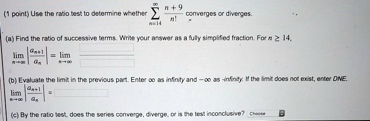 Use the ratio test to determine whether ?n=14^? (n + 9) / n! converges or diverges.
(a) Find the ratio of successive terms. Write your answer as a fully simplified fraction. For n ? 14,
limn ? ? |an+1 / an| = limn ? ?
(b) Evaluate the limit in the previous part. Enter ? as infinity and -? as -infinity. If the limit does not exist, enter DNE.
limn ? ? |an+1 / an| =
(c) By the ratio test, does the series converge, diverge, or is the test inconclusive?