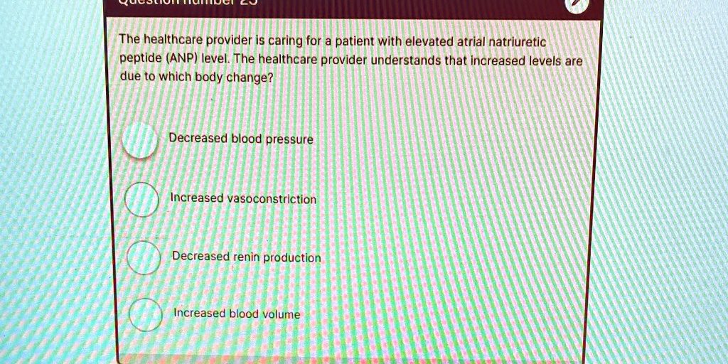The healthcare provider is caring for a patient with elevated atrial natriuretic
peptide (ANP) level. The healthcare provider understands that increased levels are
due to which body change?
Decreased blood pressure
Increased vasoconstriction
Decreased renin production
Increased blood volume