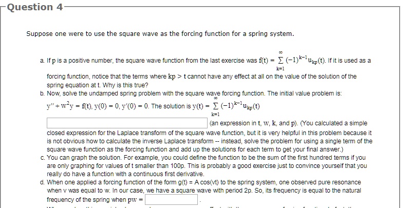 Question 4
Suppose one were to use the square wave as the forcing function for a spring system.
∞a. If p is a positive number, the square wave function from the last exercise was f(t) = ∑k=1 (-1)^k-1ukp(t). If it is used as a
forcing function, notice that the terms where kp > t cannot have any effect at all on the value of the solution of the
spring equation at t. Why is this true?
b. Now, solve the undamped spring problem with the square wave forcing function. The initial value problem is:
∞y” + w^2y = f(t), y(0) = 0, y'(0) = 0. The solution is y(t) = ∑k=1 (-1)^k-1ukp(t)
(an expression in t, w, k, and p). (You calculated a simple
closed expression for the Laplace transform of the square wave function, but it is very helpful in this problem because it
is not obvious how to calculate the inverse Laplace transform – instead, solve the problem for using a single term of the
square wave function as the forcing function and add up the solutions for each term to get your final answer.)
c. You can graph the solution. For example, you could define the function to be the sum of the first hundred terms if you
are only graphing for values of t smaller than 100p. This is probably a good exercise just to convince yourself that you
really do have a function with a continuous first derivative.
d. When one applied a forcing function of the form g(t) = Acos(vt) to the spring system, one observed pure resonance
when v was equal to w. In our case, we have a square wave with period 2p. So, its frequency is equal to the natural
frequency of the spring when pw =