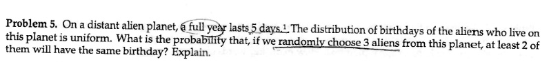 Problem 5. On a distant alien planet, a full year lasts 5 days. The distribution of birthdays of the aliens who live on this planet is uniform. What is the probability that, if we randomly choose 3 aliens from this planet, at least 2 of them will have the same birthday? Explain.
