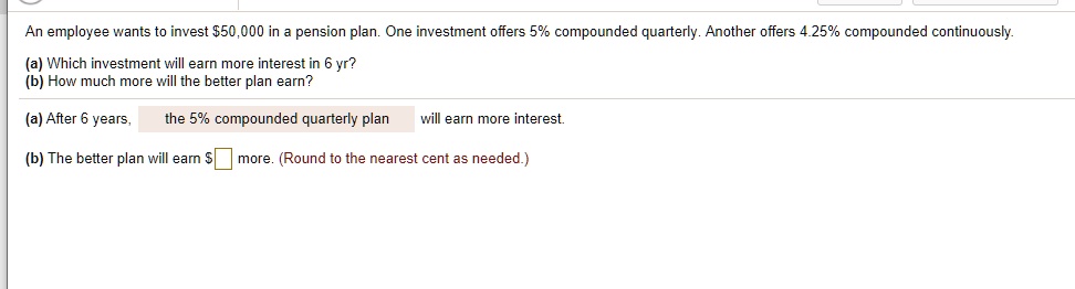 An employee wants to invest 50,000 in a pension plan. One investment offers 5% compounded quarterly. Another offers 4.25% compounded continuously.
(a) Which investment will earn more interest in 6 yr?
(b) How much more will the better plan earn?
(a) After 6 years, the 5% compounded quarterly plan will earn more interest.
(b) The better plan will earn more. (Round to the nearest cent as needed.)