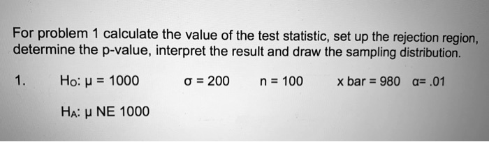 For problem 1 calculate the value of the test statistic, set up the rejection region, determine the p-value, interpret the result and draw the sampling distribution.
1.
H0: mu = 1000
sigma = 200
n = 100
arx = 980
alpha = .01
HA: mu 
e 1000