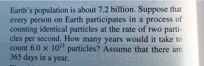 Earth's population is about 7.2 billion. Suppose that every person on Earth participates in a process of counting identical particles at the rate of two particles per second. How many years would it take to count 6.0 	imes 10^23 particles? Assume that there are 365 days in a year.