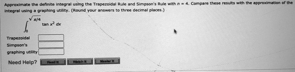 Approximate the definite integral using the Trapezoidal Rule and Simpson's Rule with n = 4. Compare these results with the approximation of the integral using a graphing utility. (Round your answers to three decimal places.)

????/4 tan x² dx

Trapezoidal
Simpson's
graphing utility
