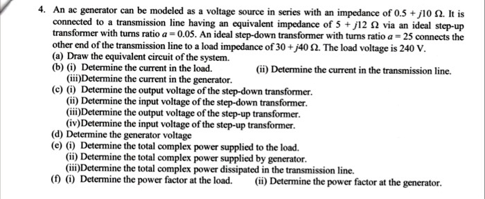 4. An ac generator can be modeled as a voltage source in series with an impedance of 0.5 + j10 ??. It is connected to a transmission line having an equivalent impedance of 5 + j12 ?? via an ideal step-up transformer with turns ratio a = 0.05. An ideal step-down transformer with turns ratio a = 25 connects the other end of the transmission line to a load impedance of 30 + j40 ??. The load voltage is 240 V.
(a) Draw the equivalent circuit of the system.
(b) (i) Determine the current in the load. (ii) Determine the current in the transmission line.
(iii)Determine the current in the generator.
(c) (i) Determine the output voltage of the step-down transformer.
(ii) Determine the input voltage of the step-down transformer.
(iii)Determine the output voltage of the step-up transformer.
(iv)Determine the input voltage of the step-up transformer.
(d) Determine the generator voltage
(e) (i) Determine the total complex power supplied to the load.
(ii) Determine the total complex power supplied by generator.
(iii)Determine the total complex power dissipated in the transmission line.
(f) (i) Determine the power factor at the load. (ii) Determine the power factor at the generator.