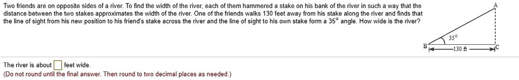 Two friends are on opposite sides of a river. To find the width of the river, each of them hammered a stake on his bank of the river in such a way that the distance between the two stakes approximates the width of the river. One of the friends walks 130 feet away from his stake along the river and finds that the line of sight from his new position to his friend's stake across the river and the line of sight to his own stake form a 35° angle. How wide is the river?
The river is about feet wide.
(Do not round until the final answer. Then round to two decimal places as needed.)