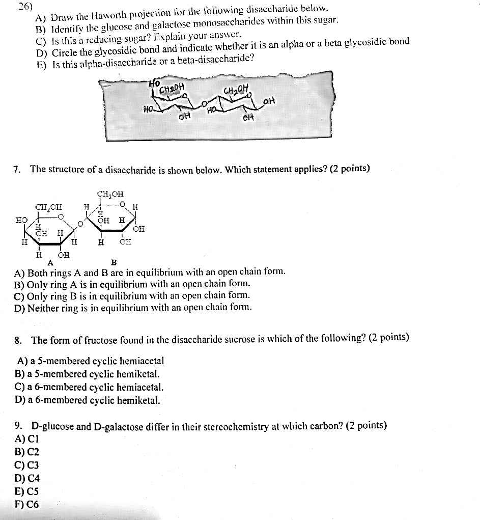 26)
A) Draw the Haworth projection for the following disaccharide below.
B) Identify the glucose and galactose monosaccharides within this sugar.
C) Is this a reducing sugar? Explain your answer.
D) Circle the glycosidic bond and indicate whether it is an alpha or a beta glycosidic bond
E) Is this alpha-disaccharide or a beta-disaccharide?

7. The structure of a disaccharide is shown below. Which statement applies? (2 points)
A) Both rings A and B are in equilibrium with an open chain form.
B) Only ring A is in equilibrium with an open chain form.
C) Only ring B is in equilibrium with an open chain form.
D) Neither ring is in equilibrium with an open chain form.

8. The form of fructose found in the disaccharide sucrose is which of the following? (2 points)
A) a 5-membered cyclic hemiacetal
B) a 5-membered cyclic hemiketal
C) a 6-membered cyclic hemiacetal
D) a 6-membered cyclic hemiketal.

9. D-glucose and D-galactose differ in their stereochemistry at which carbon? (2 points)
A) C1
B) C2
C) C3
D) C4
E) C5
F) C6