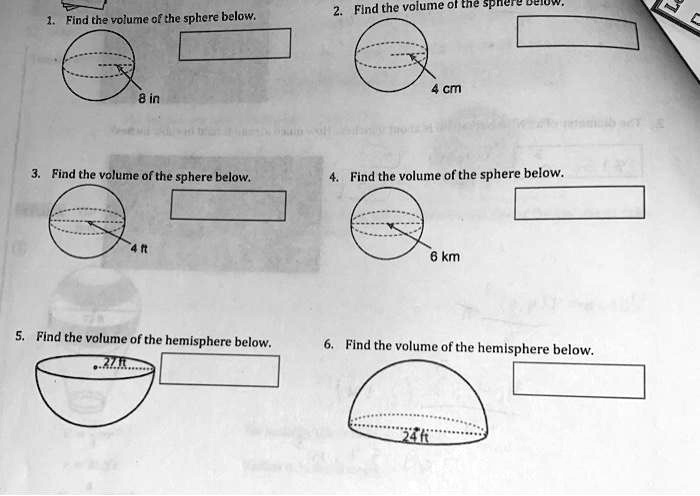 1. Find the volume of the sphere below.
8 in
2. Find the volume of the sphere below.
4 cm
3. Find the volume of the sphere below.
4 ft
4. Find the volume of the sphere below.
6 km
5. Find the volume of the hemisphere below.
27 ft
6. Find the volume of the hemisphere below.
24 ft