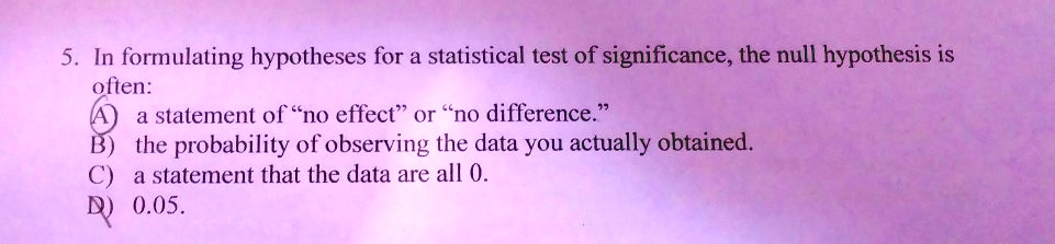 5. In formulating hypotheses for a statistical test of significance, the null hypothesis is often: A) a statement of "no effect" or "no difference." B) the probability of observing the data you actually obtained. C) a statement that the data are all 0. D) 0.05.