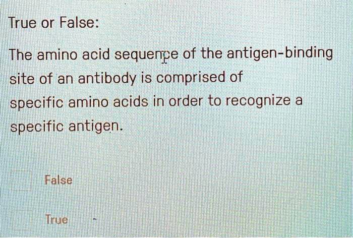 True or False:

The amino acid sequence of the antigen-binding site of an antibody is comprised of specific amino acids in order to recognize a specific antigen.

False

True