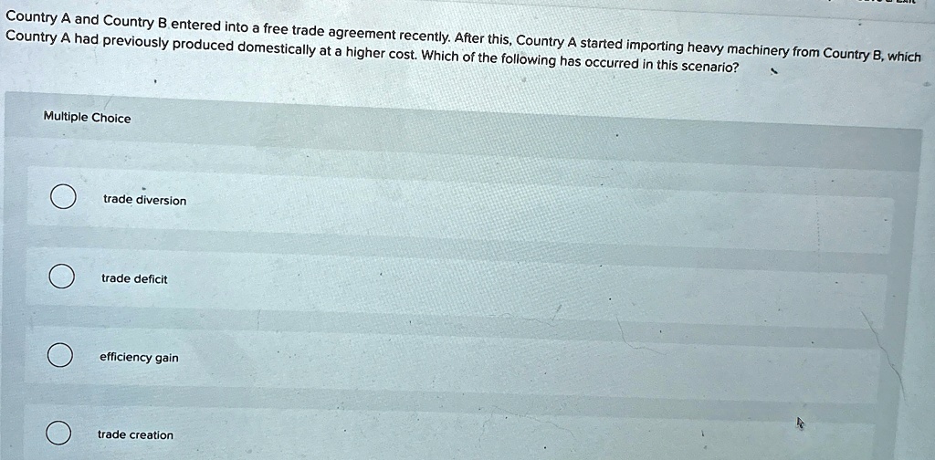 Country A and Country B entered into a free trade agreement recently. After this, Country A started importing heavy machinery from Country B, which
Country A had previously produced domestically at a higher cost. Which of the following has occurred in this scenario?
Multiple Choice
trade diversion
trade deficit
efficiency gain
trade creation