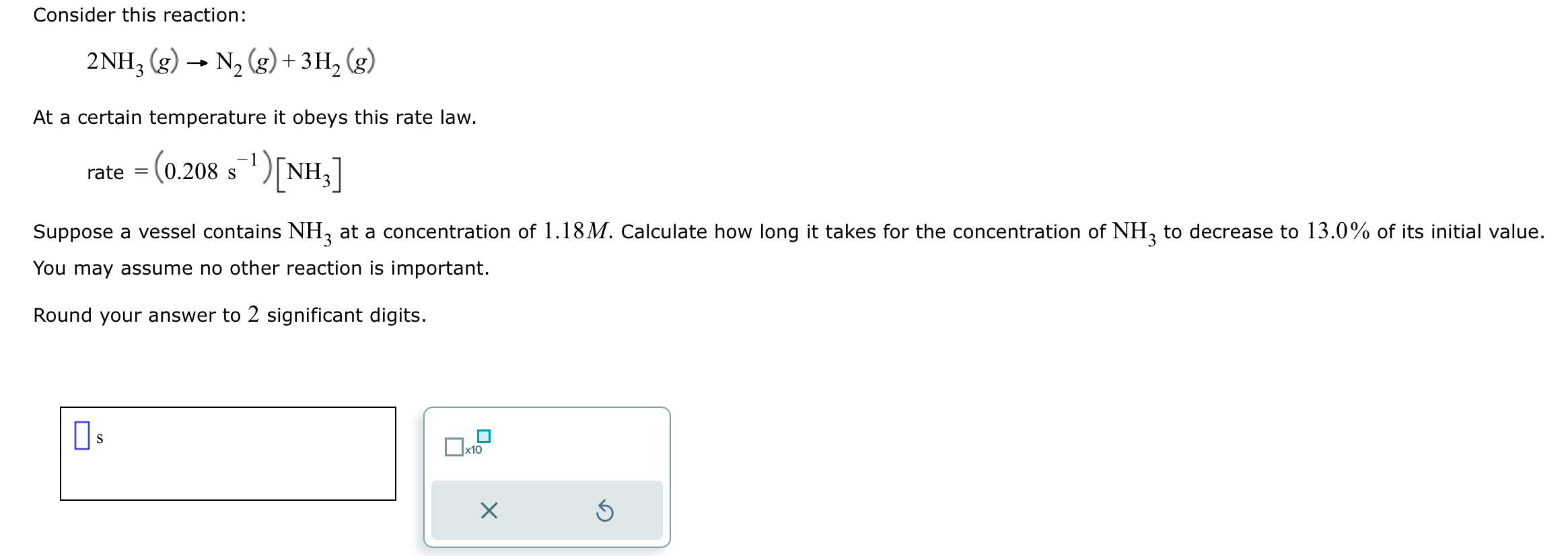 Consider this reaction:
2NH3(g) ? N2(g) + 3H2(g)
At a certain temperature it obeys this rate law.
rate = (0.208 s^-1)[NH3]
Suppose a vessel contains NH3 at a concentration of 1.18 M. Calculate how long it takes for the concentration of NH3 to decrease to 13.0% of its initial value. You may assume no other reaction is important.
Round your answer to 2 significant digits.