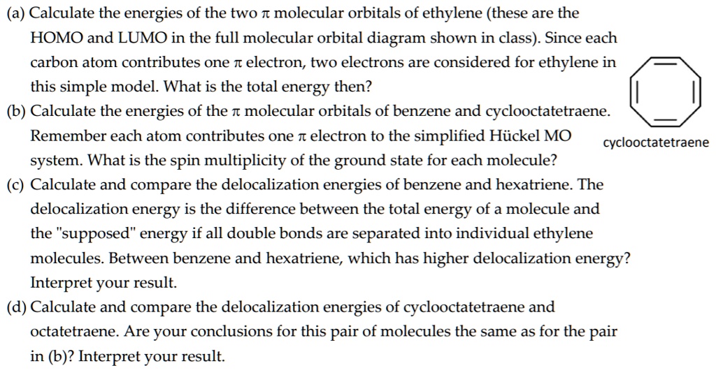 (a) Calculate the energies of the two ? molecular orbitals of ethylene (these are the HOMO and LUMO in the full molecular orbital diagram shown in class). Since each carbon atom contributes one ? electron, two electrons are considered for ethylene in this simple model. What is the total energy then?
(b) Calculate the energies of the ? molecular orbitals of benzene and cyclooctatetraene. Remember each atom contributes one ? electron to the simplified Hückel MO system. What is the spin multiplicity of the ground state for each molecule?
(c) Calculate and compare the delocalization energies of benzene and hexatriene. The delocalization energy is the difference between the total energy of a molecule and the "supposed" energy if all double bonds are separated into individual ethylene molecules. Between benzene and hexatriene, which has higher delocalization energy? Interpret your result.
(d) Calculate and compare the delocalization energies of cyclooctatetraene and octatetraene. Are your conclusions for this pair of molecules the same as for the pair in (c)? Interpret your result.