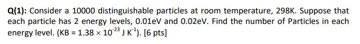 Q(1): Consider a 10000 distinguishable particles at room temperature, 298K. Suppose that each particle has 2 energy levels, 0.01eV and 0.02eV. Find the number of Particles in each energy level. (KB = 1.38 x 10^-23 J K^-1). [6 pts]
