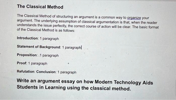 The Classical Method
The Classical Method of structuring an argument is a common way to organize your
argument. The underlying assumption of classical argumentation is that, when the reader
understands the issue perfectly, the correct course of action will be clear. The basic format
of the Classical Method is as follows:
Introduction: 1 paragraph
Statement of Background: 1 paragraph
Proposition:.1 paragraph
Proof: 1 paragraph
Refutation: Conclusion: 1 paragraph
Write an argument essay on how Modern Technology Aids
Students in Learning using the classical method.