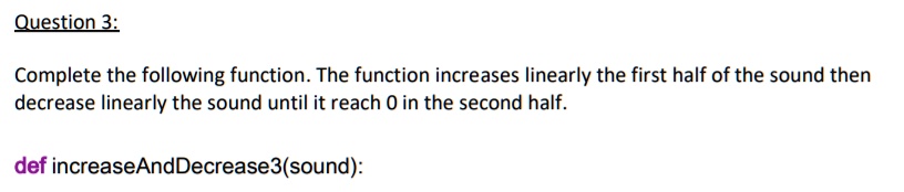 Question 3:
Complete the following function. The function increases linearly the first half of the sound then
decrease linearly the sound until it reach 0 in the second half.
def increaseAndDecrease3(sound):