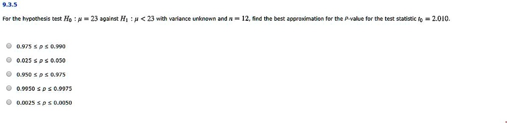 For the hypothesis test H0 : ? = 23 against H1 : ? < 23 with variance unknown and n = 12, find the best approximation for the P-value for the test statistic t0 = 2.010.
0.975 ? p ? 0.990
0.025 ? p ? 0.050
0.950 ? p ? 0.975
0.9950 ? p ? 0.9975
0.0025 ? p ? 0.0050