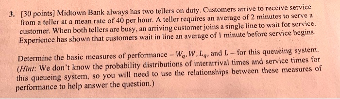 Midtown Bank always has two tellers on duty. Customers arrive to receive service from a teller at a mean rate of 40 per hour. A teller requires an average of 2 minutes to serve a customer. When both tellers are busy, an arriving customer joins a single line to wait for service. Experience has shown that customers wait in line an average of 1 minute before service begins. Determine the basic measures of performance - Wq, W, Lq, and L - for this queueing system. (Hint: We don't know the probability distributions of interarrival times and service times for this queueing system, so you will need to use the relationships between these measures of performance to help answer the question.)