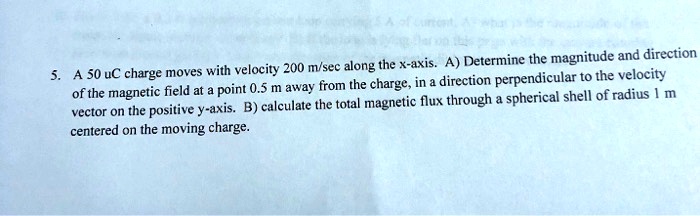 5. A 50 uC charge moves with velocity 200 m/sec along the x-axis. A) Determine the magnitude and direction of the magnetic field at a point 0.5 m away from the charge, in a direction perpendicular to the velocity vector on the positive y-axis. B) calculate the total magnetic flux through a spherical shell of radius 1 m centered on the moving charge.