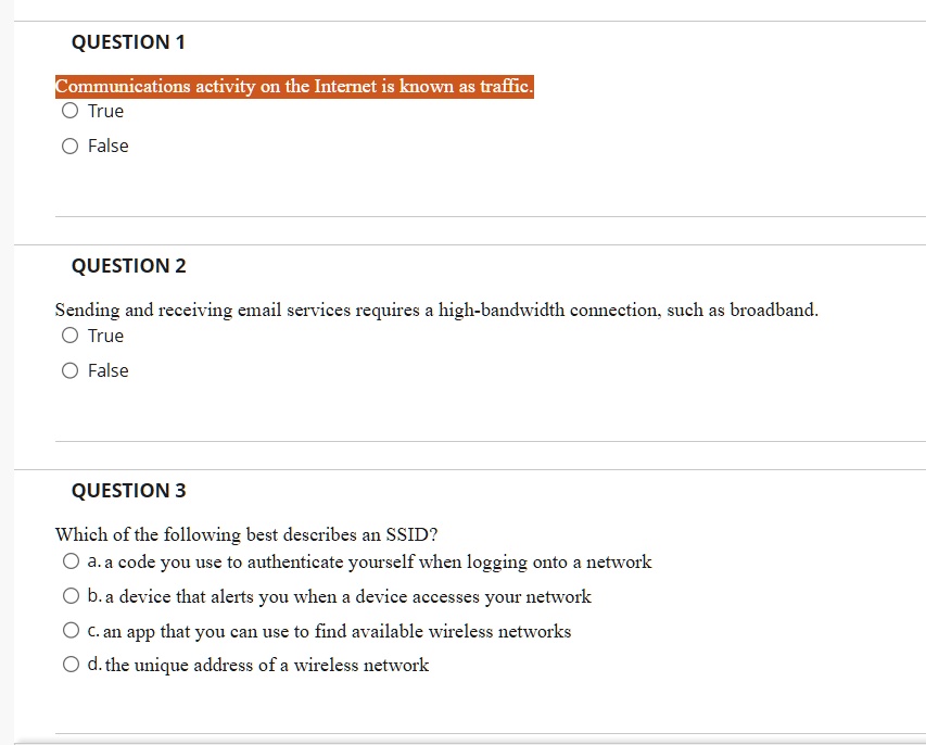 QUESTION 1
Communications activity on the Internet is known as traffic.
True
False
QUESTION 2
Sending and receiving email services requires a high-bandwidth connection, such as broadband.
True
False
QUESTION 3
Which of the following best describes an SSID?
a. a code you use to authenticate yourself when logging onto a network
b. a device that alerts you when a device accesses your network
c. an app that you can use to find available wireless networks
d. the unique address of a wireless network