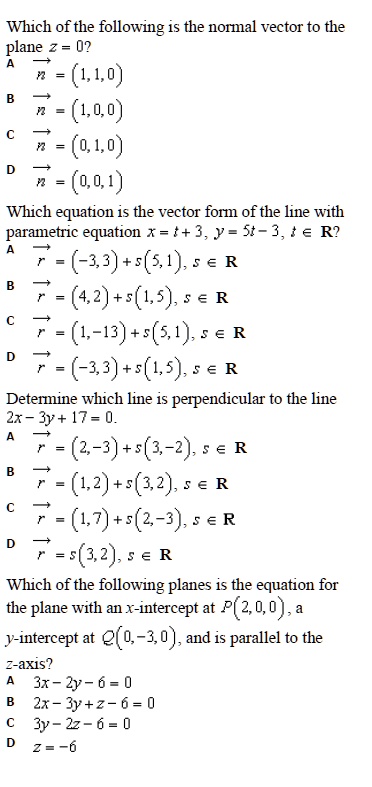 Which of the following is the normal vector to the
plane z = 0?
A n = (1, 1, 0)
B n = (1, 0, 0)
C n = (0, 1, 0)
D n = (0, 0, 1)

Which equation is the vector form of the line with
parametric equation x = t + 3, y = 5t - 3, t ? R?
A r = (-3, 3) + s(5, 1), s ? R
B r = (4, 2) + s(1, 5), s ? R
C r = (1, -13) + s(5, 1), s ? R
D r = (-3, 3) + s(1, 5), s ? R

Determine which line is perpendicular to the line
2x - 3y + 17 = 0.
A r = (2, -3) + s(3, -2), s ? R
B r = (1, 2) + s(3, 2), s ? R
C r = (1, 7) + s(2, -3), s ? R
D r = s(3, 2), s ? R

Which of the following planes is the equation for
the plane with an x-intercept at P(2, 0, 0), a
y-intercept at Q(0, -3, 0), and is parallel to the
z-axis?
A 3x - 2y - 6 = 0
B 2x - 3y + z - 6 = 0
C 3y - 2z - 6 = 0
D z = -6