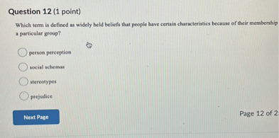 Question 12 (1 point)
Which term is defined as widely held beliefs that people have certain characteristics because of their membership a particular group?
person perception
social schemas
stereotypes
prejudice