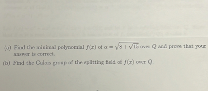 (a) Find the minimal polynomial ( f(x) ) of ( alpha=sqrt8+sqrt15 ) over ( Q ) and prove that your answer is correct.
(b) Find the Galois group of the splitting field of ( f(x) ) over ( Q ).