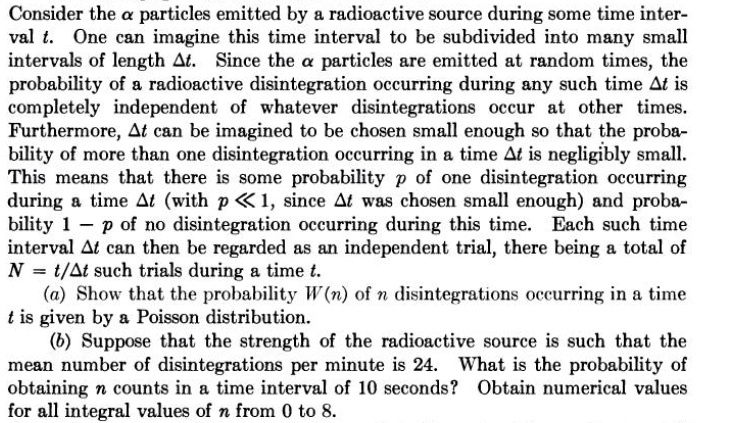 Consider the alpha particles emitted by a radioactive source during some time interval t. One can imagine this time interval to be subdivided into many small intervals of length Delta t. Since the alpha particles are emitted at random times, the probability of a radioactive disintegration occurring during any such time Delta t is completely independent of whatever disintegrations occur at other times. Furthermore, Delta t can be imagined to be chosen small enough so that the probability of more than one disintegration occurring in a time Delta t is negligibly small. This means that there is some probability p of one disintegration occurring during a time Delta t (with p ll 1, since Delta t was chosen small enough) and probability 1 - p of no disintegration occurring during this time. Each such time interval Delta t can then be regarded as an independent trial, there being a total of N = t/Delta t such trials during a time t.
(a) Show that the probability W(n) of n disintegrations occurring in a time t is given by a Poisson distribution.
(b) Suppose that the strength of the radioactive source is such that the mean number of disintegrations per minute is 24. What is the probability of obtaining n counts in a time interval of 10 seconds? Obtain numerical values for all integral values of n from 0 to 8.