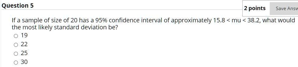 If a sample of size of 20 has a 95% confidence interval of approximately 15.8 < mu < 38.2, what would the most likely standard deviation be?
19
22
25
30