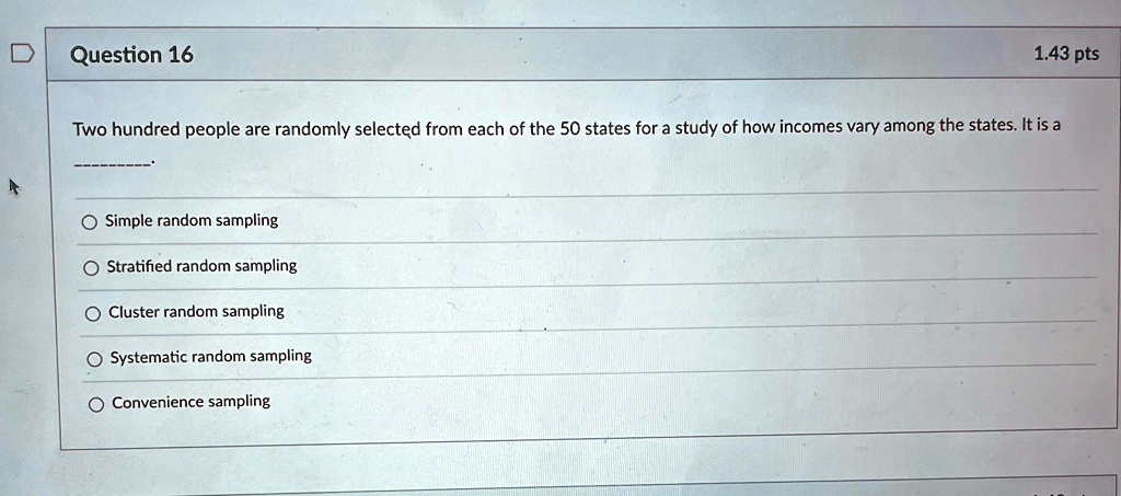 Question 16
1.43 pts
Two hundred people are randomly selected from each of the 50 states for a study of how incomes vary among the states. It is a
Simple random sampling
Stratified random sampling
Cluster random sampling
Systematic random sampling
Convenience sampling